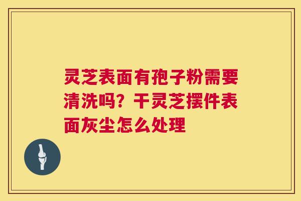 灵芝表面有孢子粉需要清洗吗?干灵芝摆件表面灰尘怎么处理 第1张 灵芝表面有孢子粉需要清洗吗?干灵芝摆件表面灰尘怎么处理 第1张