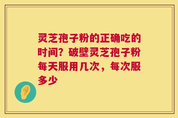 灵芝孢子粉的正确吃的时间？破壁灵芝孢子粉每天服用几次，每次服多少  第1张
