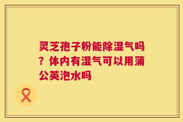 灵芝孢子粉能除湿气吗?体内有湿气可以用蒲公英泡水吗 第1张 灵芝孢子粉能除湿气吗?体内有湿气可以用蒲公英泡水吗 第1张