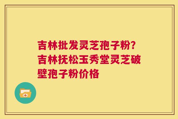 吉林批发灵芝孢子粉?吉林抚松玉秀堂灵芝破壁孢子粉价格 第1张 吉林批发灵芝孢子粉?吉林抚松玉秀堂灵芝破壁孢子粉价格 第1张