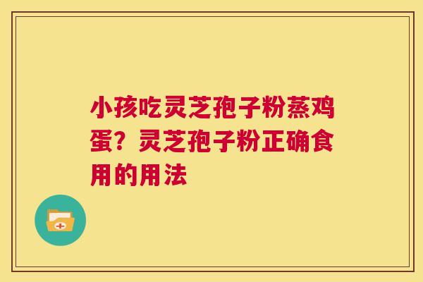 小孩吃灵芝孢子粉蒸鸡蛋?灵芝孢子粉正确食用的用法 第1张 小孩吃灵芝孢子粉蒸鸡蛋?灵芝孢子粉正确食用的用法 第1张