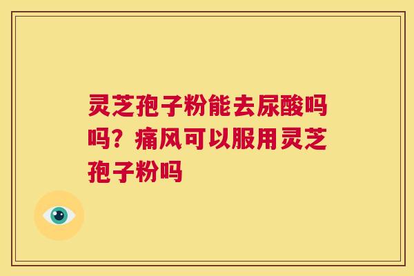灵芝孢子粉能去尿酸吗吗？痛风可以服用灵芝孢子粉吗  第1张