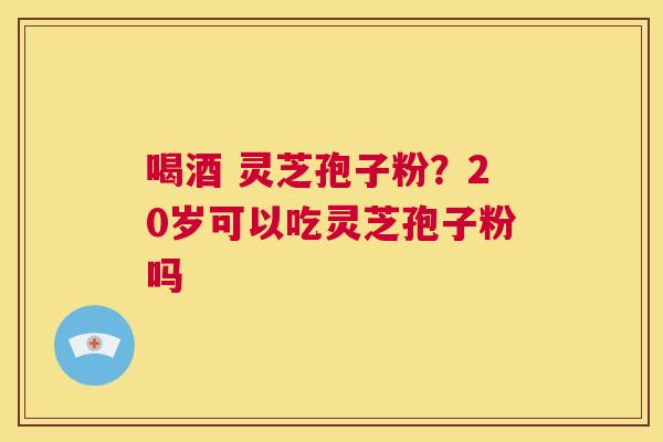 喝酒 灵芝孢子粉？20岁可以吃灵芝孢子粉吗  第1张