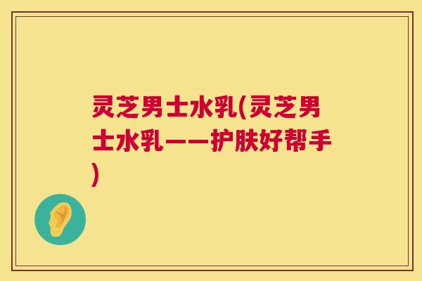 灵芝男士水乳(灵芝男士水乳——护肤好帮手) 第1张 灵芝男士水乳(灵芝男士水乳——护肤好帮手) 第1张