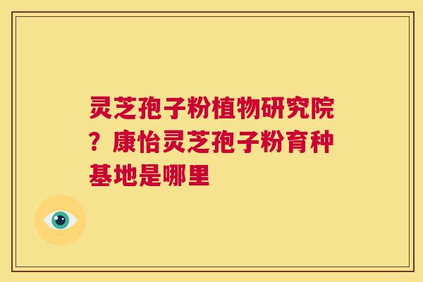 灵芝孢子粉植物研究院?康怡灵芝孢子粉育种基地是哪里 第1张 灵芝孢子粉植物研究院?康怡灵芝孢子粉育种基地是哪里 第1张