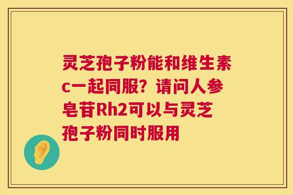灵芝孢子粉能和维生素c一起同服?请问人参皂苷Rh2可以与灵芝孢子粉同时服用 第1张 灵芝孢子粉能和维生素c一起同服?请问人参皂苷Rh2可以与灵芝孢子粉同时服用 第1张