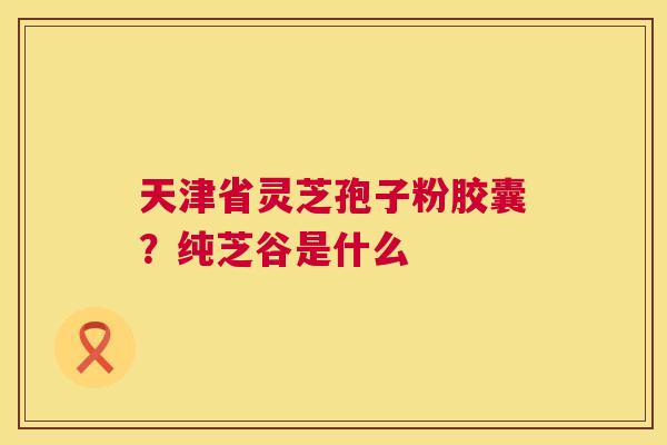 天津省灵芝孢子粉胶囊?纯芝谷是什么 第1张 天津省灵芝孢子粉胶囊?纯芝谷是什么 第1张