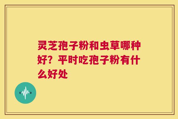 灵芝孢子粉和虫草哪种好?平时吃孢子粉有什么好处 第1张 灵芝孢子粉和虫草哪种好?平时吃孢子粉有什么好处 第1张