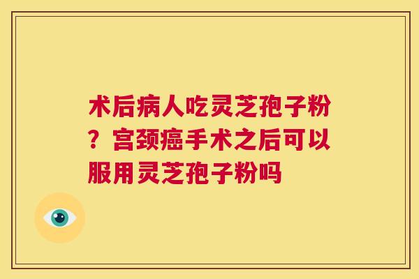 术后病人吃灵芝孢子粉？宫颈癌手术之后可以服用灵芝孢子粉吗  第1张