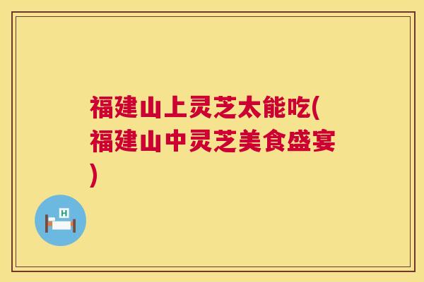 福建山上灵芝太能吃(福建山中灵芝美食盛宴) 第1张 福建山上灵芝太能吃(福建山中灵芝美食盛宴) 第1张