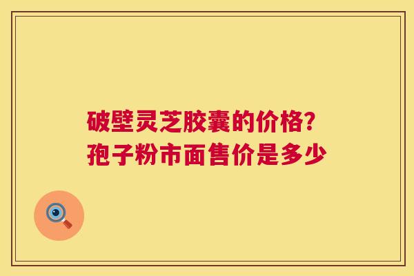 破壁灵芝胶囊的价格?孢子粉市面售价是多少 第1张 破壁灵芝胶囊的价格?孢子粉市面售价是多少 第1张