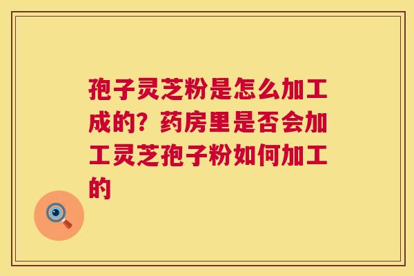 孢子灵芝粉是怎么加工成的？药房里是否会加工灵芝孢子粉如何加工的  第1张