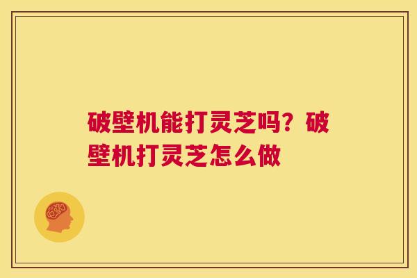 破壁机能打灵芝吗?破壁机打灵芝怎么做 第1张 破壁机能打灵芝吗?破壁机打灵芝怎么做 第1张