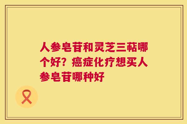人参皂苷和灵芝三萜哪个好？癌症化疗想买人参皂苷哪种好  第1张