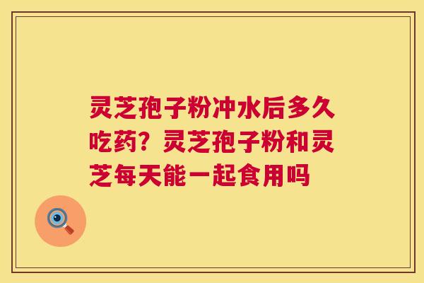 灵芝孢子粉冲水后多久吃药？灵芝孢子粉和灵芝每天能一起食用吗  第1张