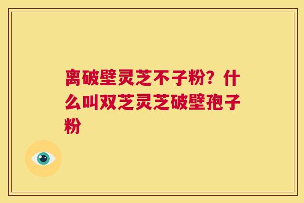 离破壁灵芝不子粉？什么叫双芝灵芝破壁孢子粉  第1张