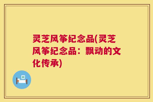 灵芝风筝纪念品(灵芝风筝纪念品:飘动的文化传承) 第1张 灵芝风筝纪念品(灵芝风筝纪念品:飘动的文化传承) 第1张