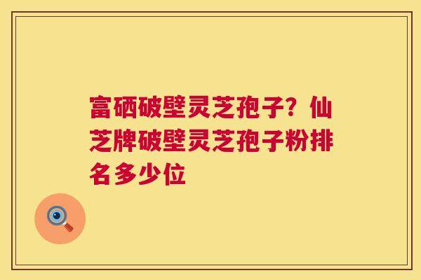富硒破壁灵芝孢子?仙芝牌破壁灵芝孢子粉排名多少位 第1张 富硒破壁灵芝孢子?仙芝牌破壁灵芝孢子粉排名多少位 第1张