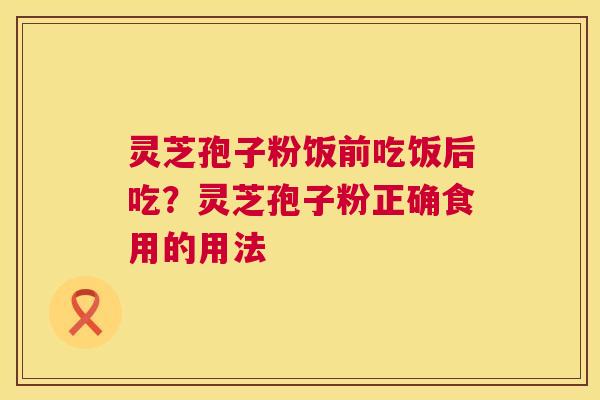 灵芝孢子粉饭前吃饭后吃?灵芝孢子粉正确食用的用法 第1张 灵芝孢子粉饭前吃饭后吃?灵芝孢子粉正确食用的用法 第1张