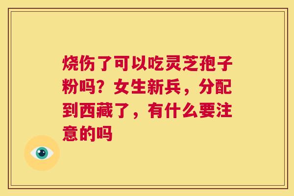 烧伤了可以吃灵芝孢子粉吗?女生新兵,分配到西藏了,有什么要注意的吗 第1张 烧伤了可以吃灵芝孢子粉吗?女生新兵,分配到西藏了,有什么要注意的吗 第1张