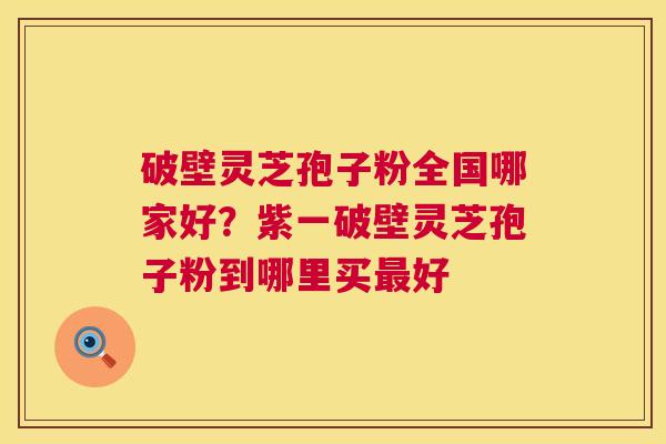 破壁灵芝孢子粉全国哪家好？紫一破壁灵芝孢子粉到哪里买最好  第1张