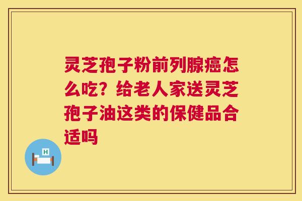 灵芝孢子粉前列腺癌怎么吃?给老人家送灵芝孢子油这类的保健品合适吗 第1张 灵芝孢子粉前列腺癌怎么吃?给老人家送灵芝孢子油这类的保健品合适吗 第1张