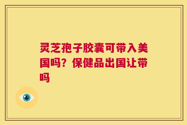 灵芝孢子胶囊可带入美国吗?保健品出国让带吗 第1张 灵芝孢子胶囊可带入美国吗?保健品出国让带吗 第1张