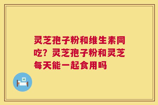 灵芝孢子粉和维生素同吃？灵芝孢子粉和灵芝每天能一起食用吗  第1张