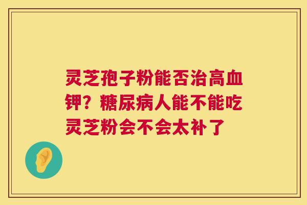 灵芝孢子粉能否治高血钾?糖尿病人能不能吃灵芝粉会不会太补了 第1张 灵芝孢子粉能否治高血钾?糖尿病人能不能吃灵芝粉会不会太补了 第1张