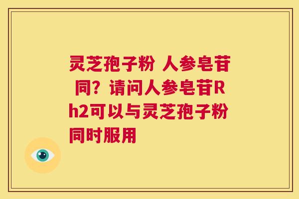 灵芝孢子粉 人参皂苷 同？请问人参皂苷Rh2可以与灵芝孢子粉同时服用  第1张