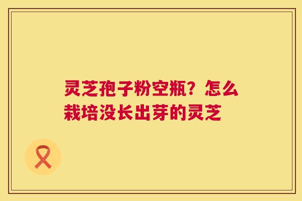 灵芝孢子粉空瓶?怎么栽培没长出芽的灵芝 第1张 灵芝孢子粉空瓶?怎么栽培没长出芽的灵芝 第1张