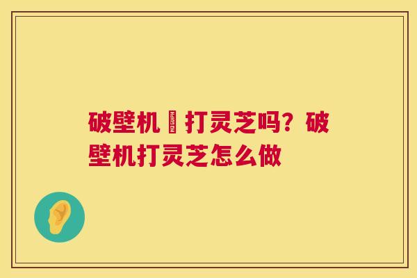破壁机螚打灵芝吗？破壁机打灵芝怎么做  第1张