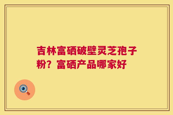 吉林富硒破壁灵芝孢子粉?富硒产品哪家好 第1张 吉林富硒破壁灵芝孢子粉?富硒产品哪家好 第1张