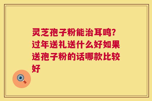 灵芝孢子粉能治耳鸣?过年送礼送什么好如果送孢子粉的话哪款比较好 第1张 灵芝孢子粉能治耳鸣?过年送礼送什么好如果送孢子粉的话哪款比较好 第1张