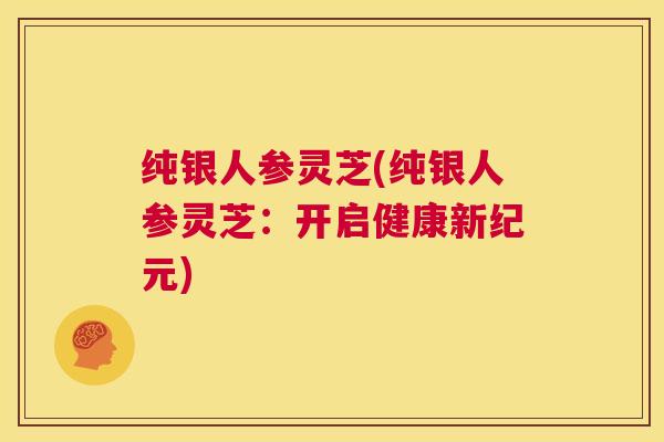 纯银人参灵芝(纯银人参灵芝:开启健康新纪元) 第1张 纯银人参灵芝(纯银人参灵芝:开启健康新纪元) 第1张
