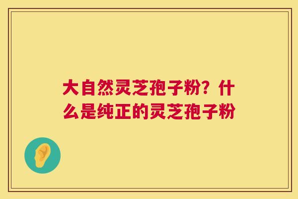 大自然灵芝孢子粉？什么是纯正的灵芝孢子粉  第1张