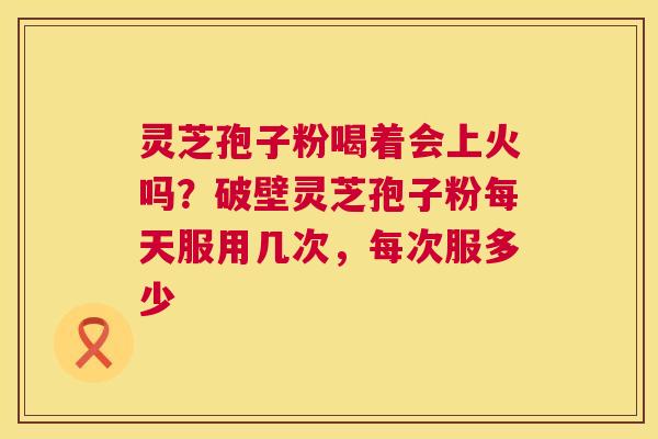 灵芝孢子粉喝着会上火吗？破壁灵芝孢子粉每天服用几次，每次服多少  第1张