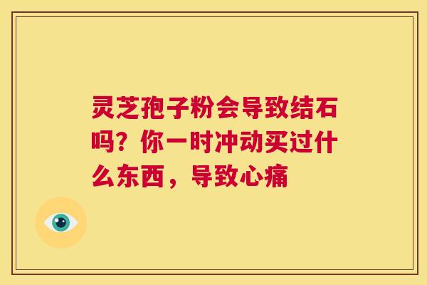 灵芝孢子粉会导致结石吗?你一时冲动买过什么东西,导致心痛 第1张 灵芝孢子粉会导致结石吗?你一时冲动买过什么东西,导致心痛 第1张