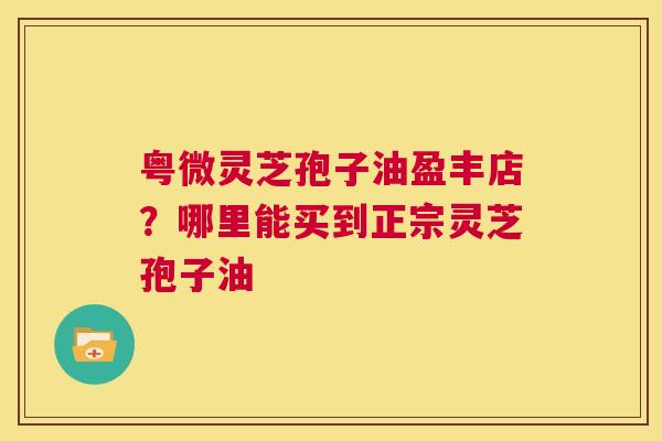 粤微灵芝孢子油盈丰店？哪里能买到正宗灵芝孢子油  第1张