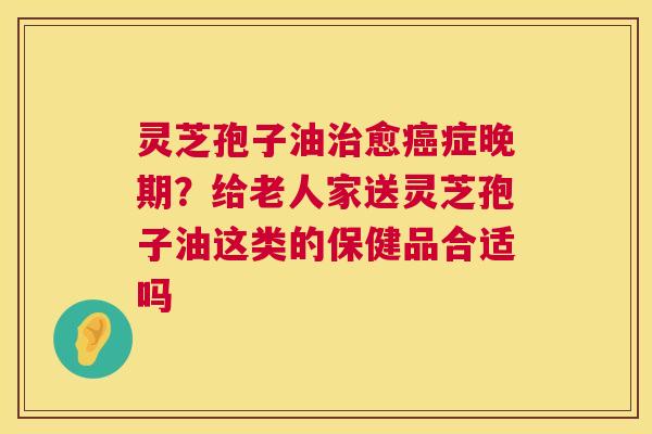 灵芝孢子油治愈癌症晚期?给老人家送灵芝孢子油这类的保健品合适吗 第1张 灵芝孢子油治愈癌症晚期?给老人家送灵芝孢子油这类的保健品合适吗 第1张