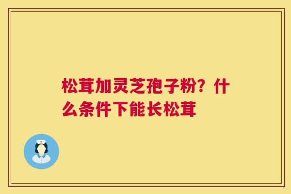 松茸加灵芝孢子粉？什么条件下能长松茸  第1张