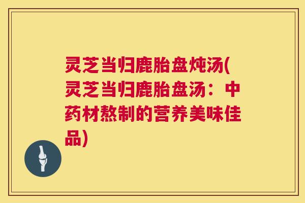 灵芝当归鹿胎盘炖汤(灵芝当归鹿胎盘汤:中药材熬制的营养美味佳品) 第1张 灵芝当归鹿胎盘炖汤(灵芝当归鹿胎盘汤:中药材熬制的营养美味佳品) 第1张