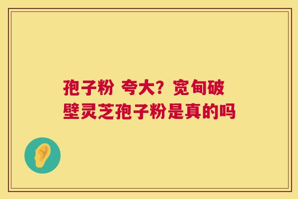 孢子粉 夸大?宽甸破壁灵芝孢子粉是真的吗 第1张 孢子粉 夸大?宽甸破壁灵芝孢子粉是真的吗 第1张