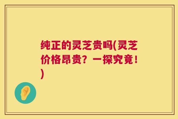 纯正的灵芝贵吗(灵芝价格昂贵?一探究竟!) 第1张 纯正的灵芝贵吗(灵芝价格昂贵?一探究竟!) 第1张