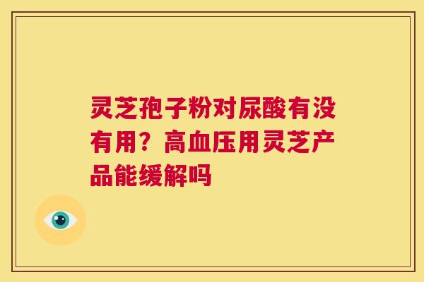 灵芝孢子粉对尿酸有没有用?高血压用灵芝产品能缓解吗 第1张 灵芝孢子粉对尿酸有没有用?高血压用灵芝产品能缓解吗 第1张