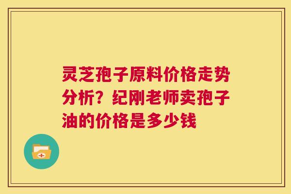 灵芝孢子原料价格走势分析？纪刚老师卖孢子油的价格是多少钱  第1张