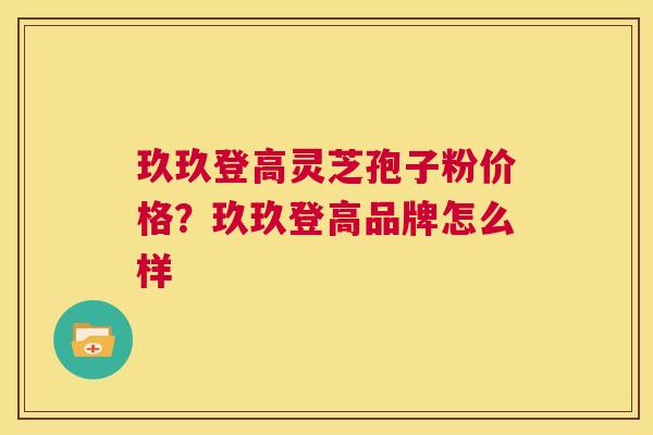玖玖登高灵芝孢子粉价格？玖玖登高品牌怎么样  第1张
