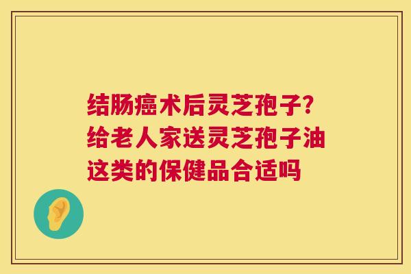 结肠癌术后灵芝孢子?给老人家送灵芝孢子油这类的保健品合适吗 第1张 结肠癌术后灵芝孢子?给老人家送灵芝孢子油这类的保健品合适吗 第1张