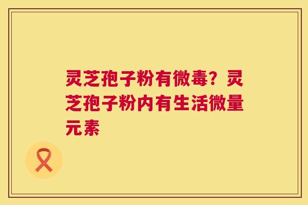 灵芝孢子粉有微毒?灵芝孢子粉内有生活微量元素 第1张 灵芝孢子粉有微毒?灵芝孢子粉内有生活微量元素 第1张