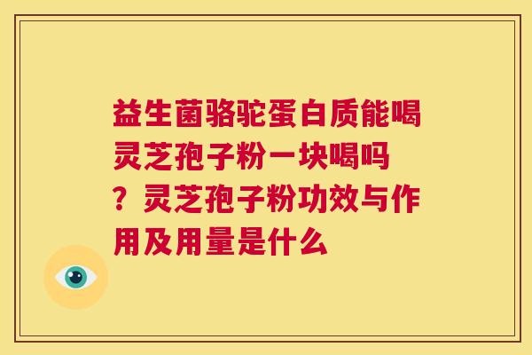 益生菌骆驼蛋白质能喝灵芝孢子粉一块喝吗 ？灵芝孢子粉功效与作用及用量是什么  第1张